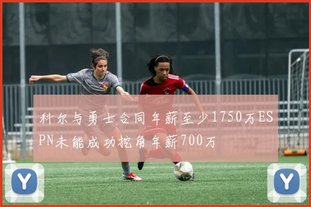 科尔与勇士合同年薪至少1750万ESPN未能成功挖角年薪700万