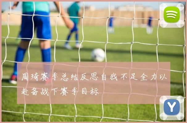 周琦赛季总结反思自我不足全力以赴备战下赛季目标