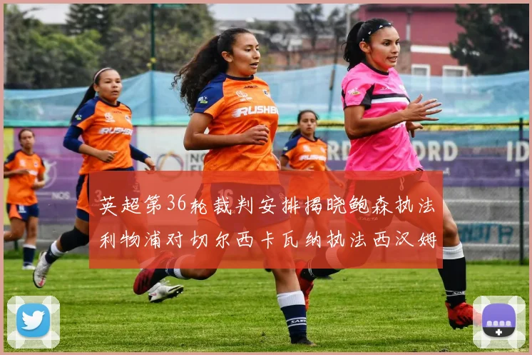 英超第36轮裁判安排揭晓鲍森执法利物浦对切尔西卡瓦纳执法西汉姆对阿森纳