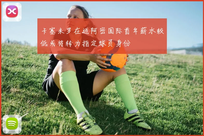 卡塞米罗在迈阿密国际首年薪水较低或将转为指定球员身份