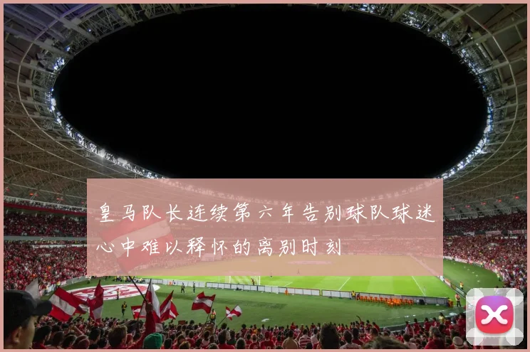 皇马队长连续第六年告别球队球迷心中难以释怀的离别时刻