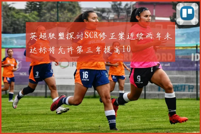 英超联盟探讨SCR修正案连续两年未达标将允许第三年提高10