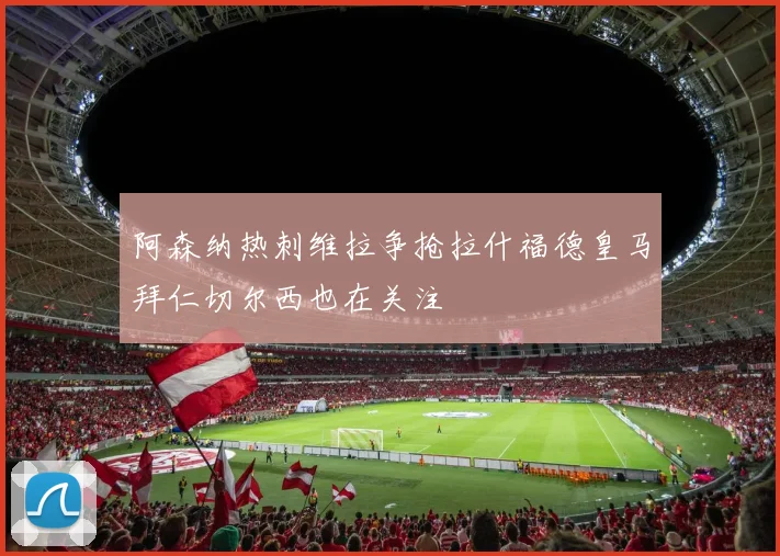 阿森纳热刺维拉争抢拉什福德皇马拜仁切尔西也在关注