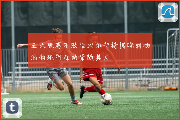 五大联赛不败场次排行榜揭晓利物浦领跑阿森纳紧随其后
