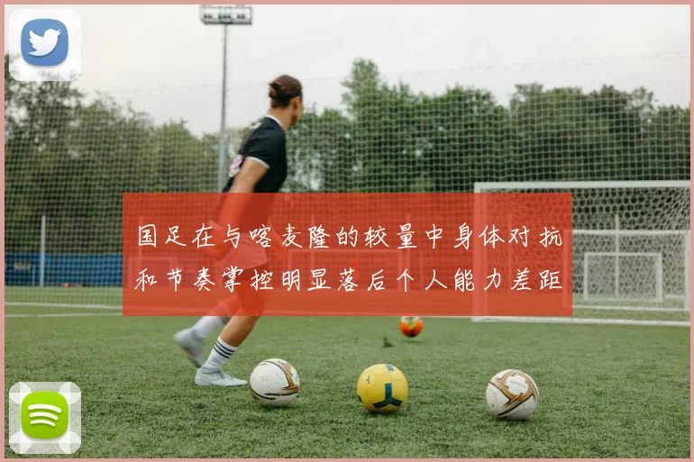 国足在与喀麦隆的较量中身体对抗和节奏掌控明显落后个人能力差距显著