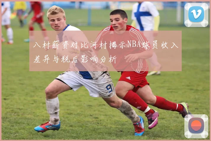 八村薪资对比河村揭示NBA球员收入差异与税后影响分析