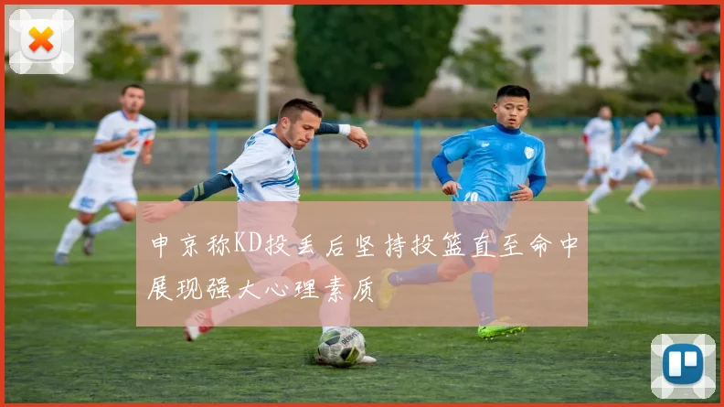 申京称KD投丢后坚持投篮直至命中展现强大心理素质