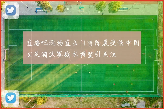 直播吧现场直击门将陈晨受伤中国女足淘汰赛战术调整引关注