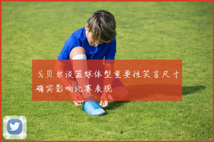戈贝尔谈篮球体型重要性笑言尺寸确实影响比赛表现