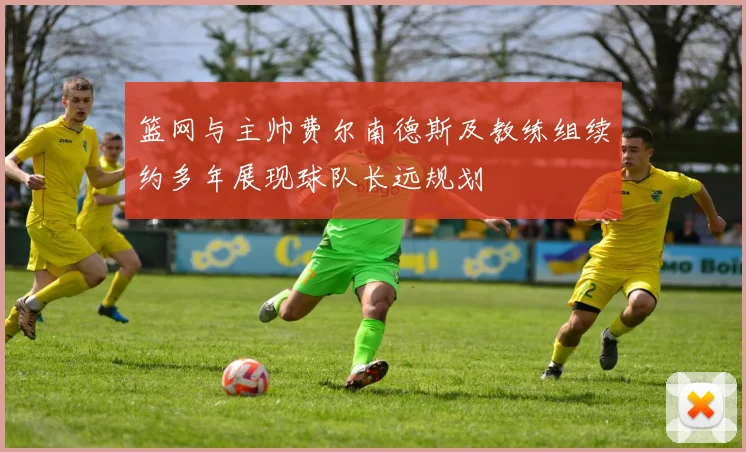 篮网与主帅费尔南德斯及教练组续约多年展现球队长远规划