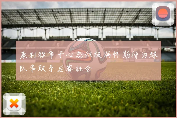 康利称华子心态积极满怀期待为球队争取季后赛机会