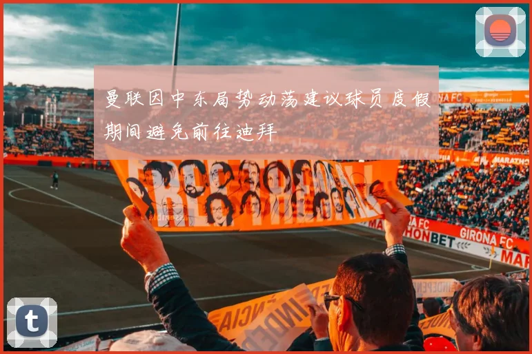 曼联因中东局势动荡建议球员度假期间避免前往迪拜