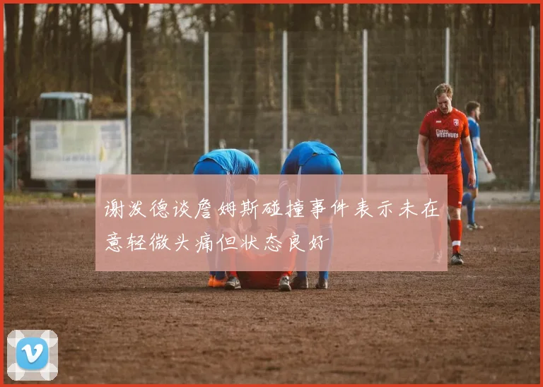 谢泼德谈詹姆斯碰撞事件表示未在意轻微头痛但状态良好