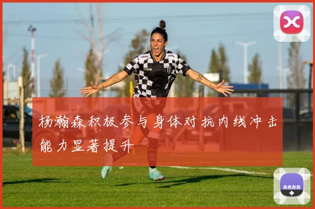 杨瀚森积极参与身体对抗内线冲击能力显著提升