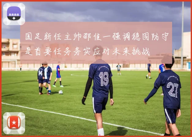 国足新任主帅邵佳一强调稳固防守是首要任务务实应对未来挑战