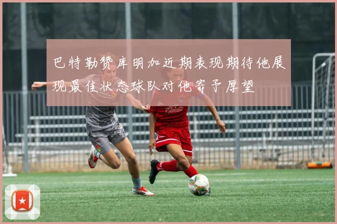 巴特勒赞库明加近期表现期待他展现最佳状态球队对他寄予厚望