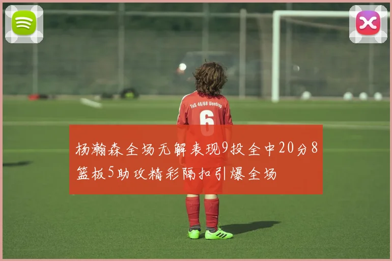 杨瀚森全场无解表现9投全中20分8篮板5助攻精彩隔扣引爆全场