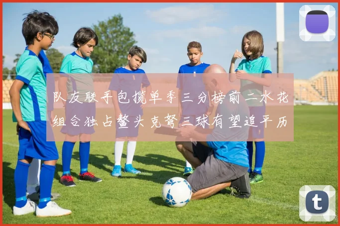 队友联手包揽单季三分榜前二水花组合独占鳌头克弩三球有望追平历史纪录