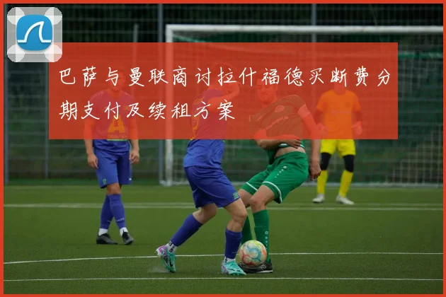 巴萨与曼联商讨拉什福德买断费分期支付及续租方案