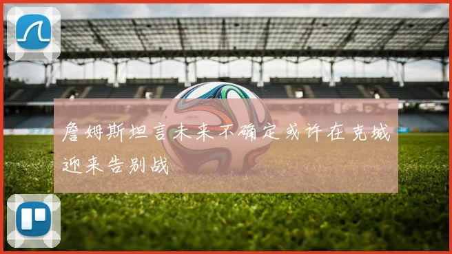 詹姆斯坦言未来不确定或许在克城迎来告别战