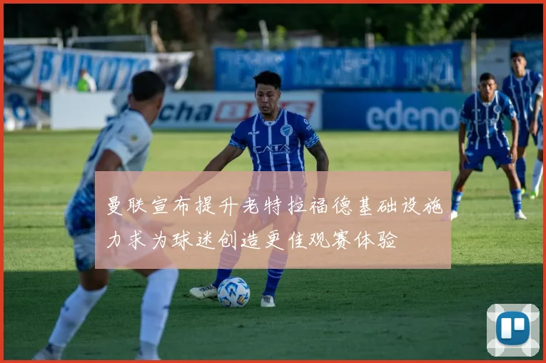 曼联宣布提升老特拉福德基础设施力求为球迷创造更佳观赛体验