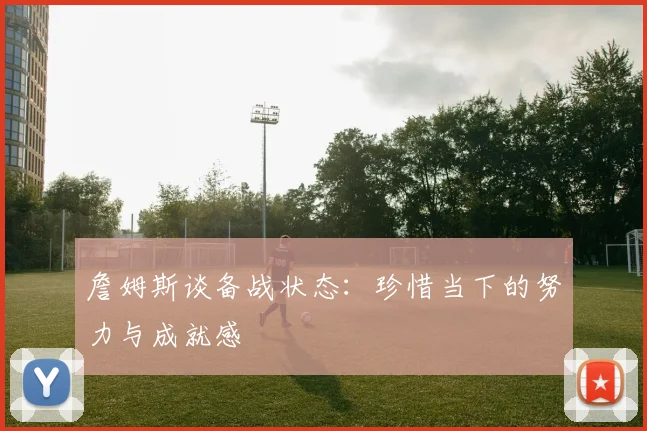 詹姆斯谈备战状态：珍惜当下的努力与成就感