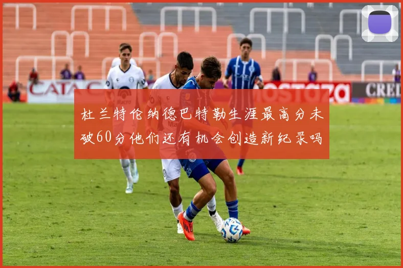 杜兰特伦纳德巴特勒生涯最高分未破60分他们还有机会创造新纪录吗