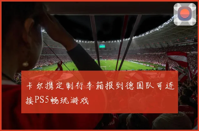 卡尔携定制行李箱报到德国队可连接PS5畅玩游戏