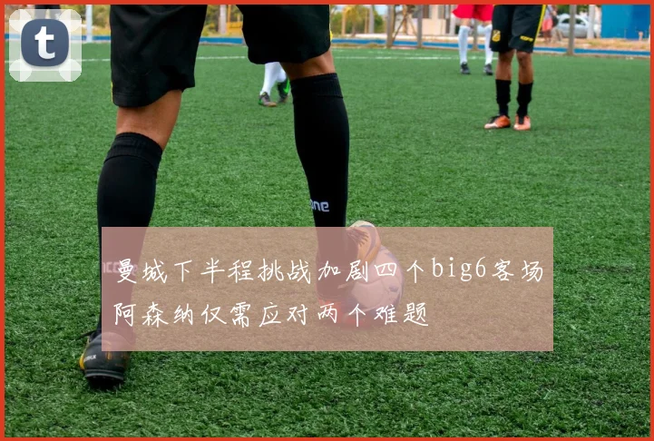曼城下半程挑战加剧四个big6客场阿森纳仅需应对两个难题
