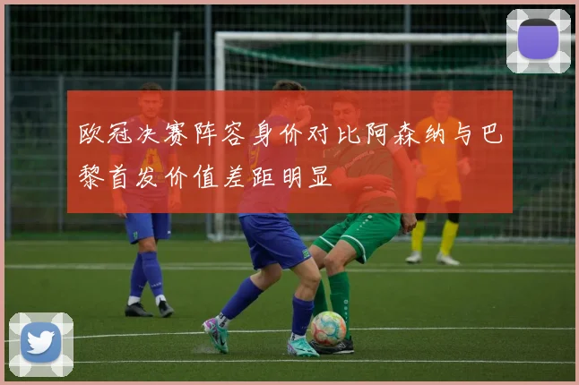 欧冠决赛阵容身价对比阿森纳与巴黎首发价值差距明显
