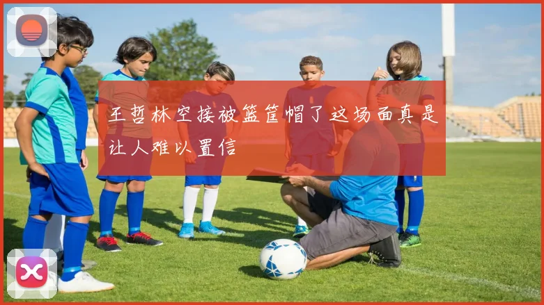 王哲林空接被篮筐帽了这场面真是让人难以置信