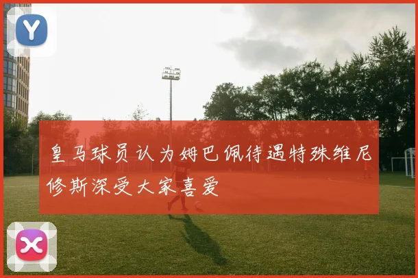 皇马球员认为姆巴佩待遇特殊维尼修斯深受大家喜爱