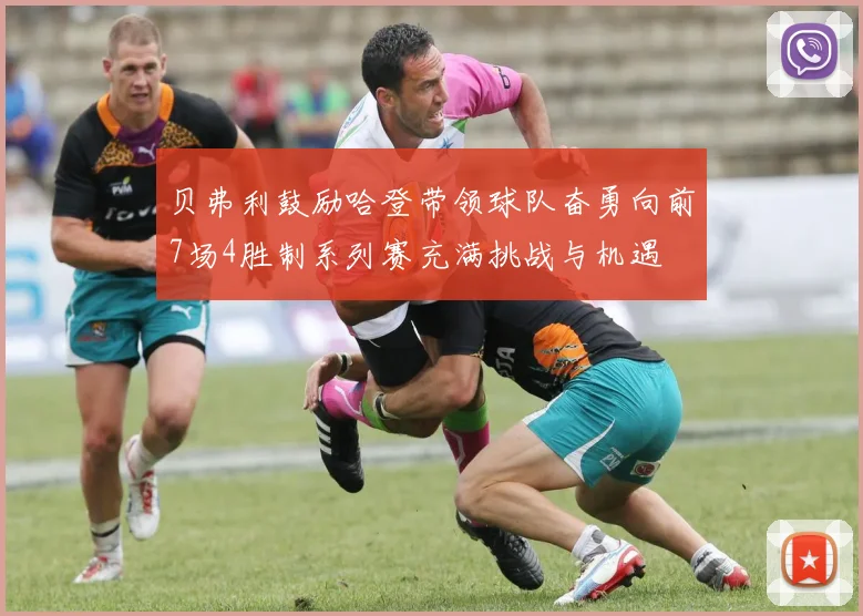 贝弗利鼓励哈登带领球队奋勇向前7场4胜制系列赛充满挑战与机遇