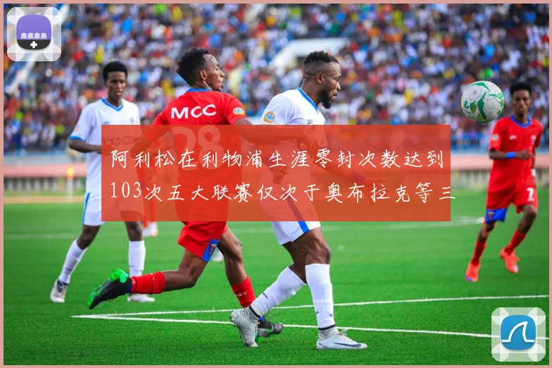 阿利松在利物浦生涯零封次数达到103次五大联赛仅次于奥布拉克等三人