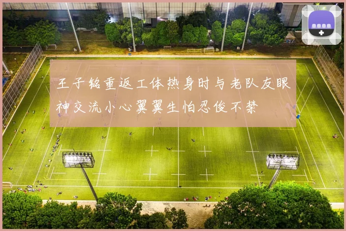 王子铭重返工体热身时与老队友眼神交流小心翼翼生怕忍俊不禁