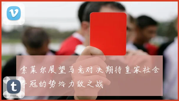 索莱尔展望马竞对决期待皇家社会夺冠的势均力敌之战