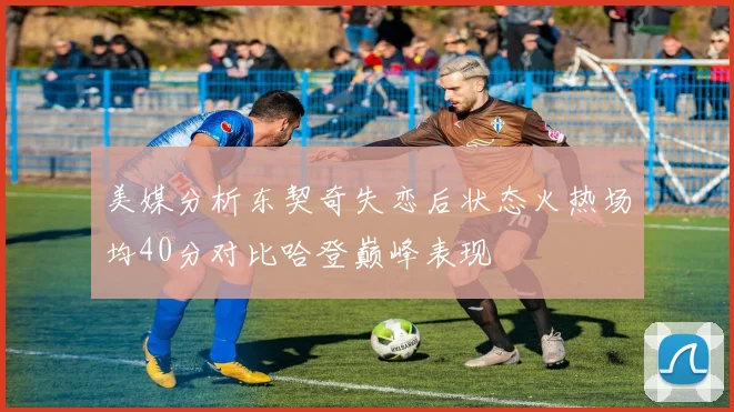 美媒分析东契奇失恋后状态火热场均40分对比哈登巅峰表现