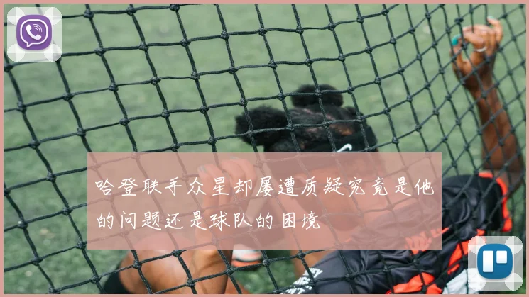 哈登联手众星却屡遭质疑究竟是他的问题还是球队的困境